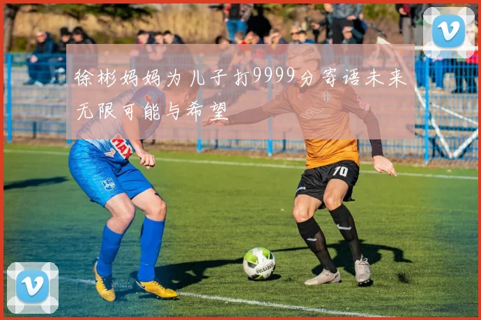 徐彬妈妈为儿子打9999分寄语未来无限可能与希望