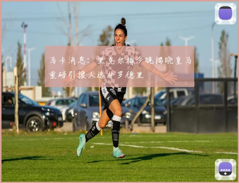 马卡消息：里克尔梅今晚揭晓皇马重磅引援人选非罗德里