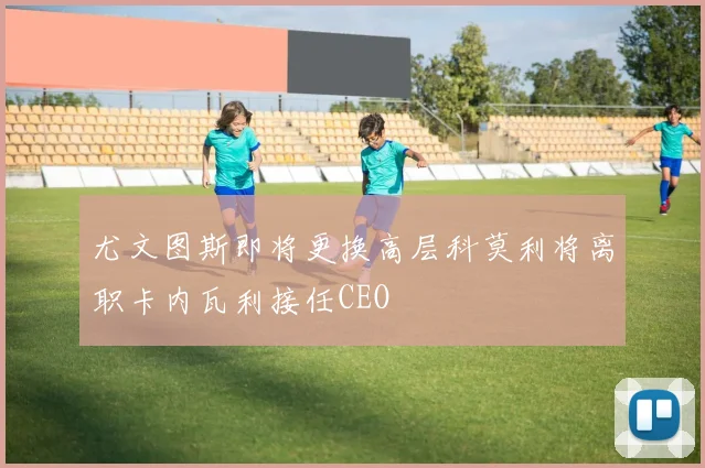 尤文图斯即将更换高层科莫利将离职卡内瓦利接任CEO