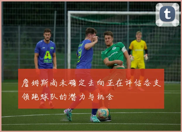 詹姆斯尚未确定去向正在评估各支领跑球队的潜力与机会