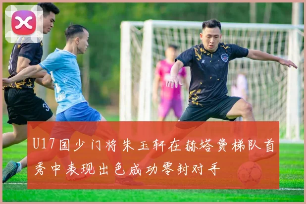 U17国少门将朱玉轩在赫塔费梯队首秀中表现出色成功零封对手