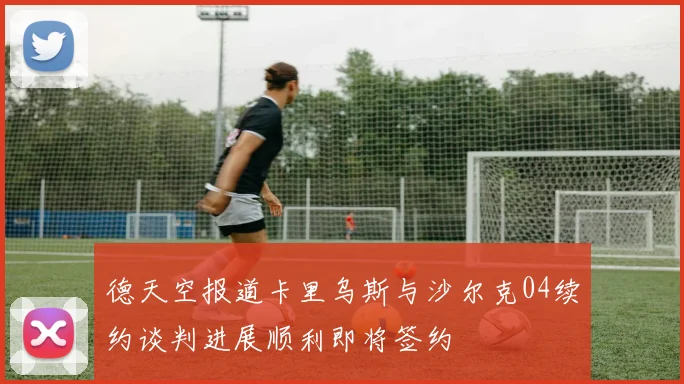 德天空报道卡里乌斯与沙尔克04续约谈判进展顺利即将签约