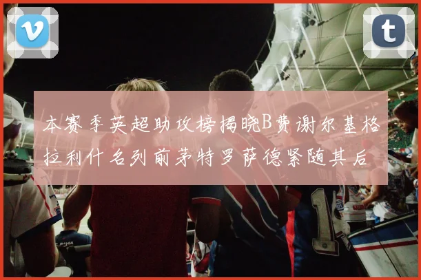 本赛季英超助攻榜揭晓B费谢尔基格拉利什名列前茅特罗萨德紧随其后
