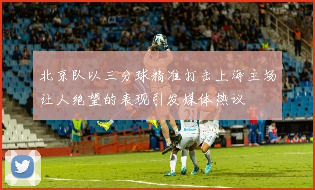 北京队以三分球精准打击上海主场让人绝望的表现引发媒体热议