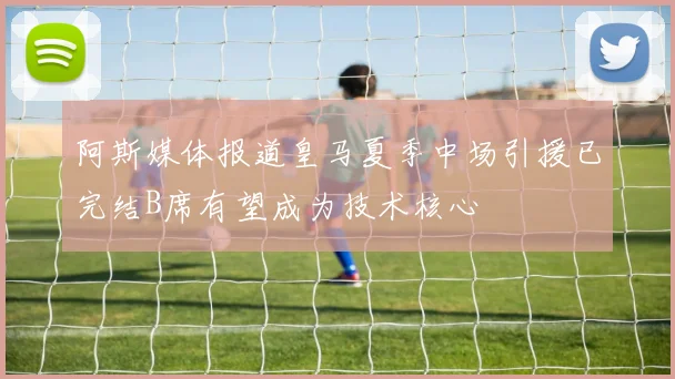 阿斯媒体报道皇马夏季中场引援已完结B席有望成为技术核心