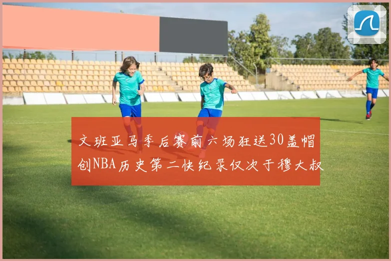 文班亚马季后赛前六场狂送30盖帽创NBA历史第二快纪录仅次于穆大叔的五场表现