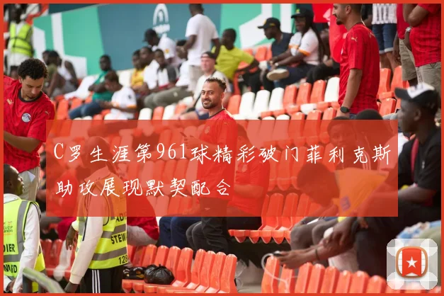 C罗生涯第961球精彩破门菲利克斯助攻展现默契配合