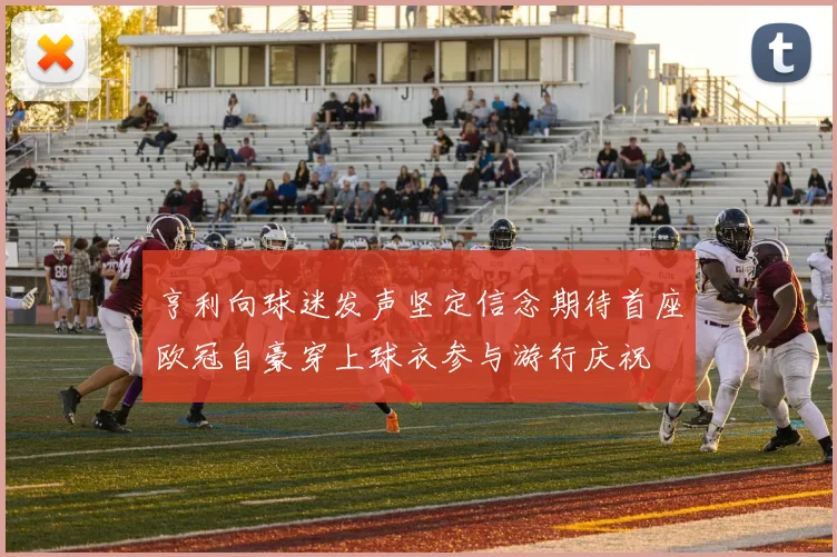 亨利向球迷发声坚定信念期待首座欧冠自豪穿上球衣参与游行庆祝