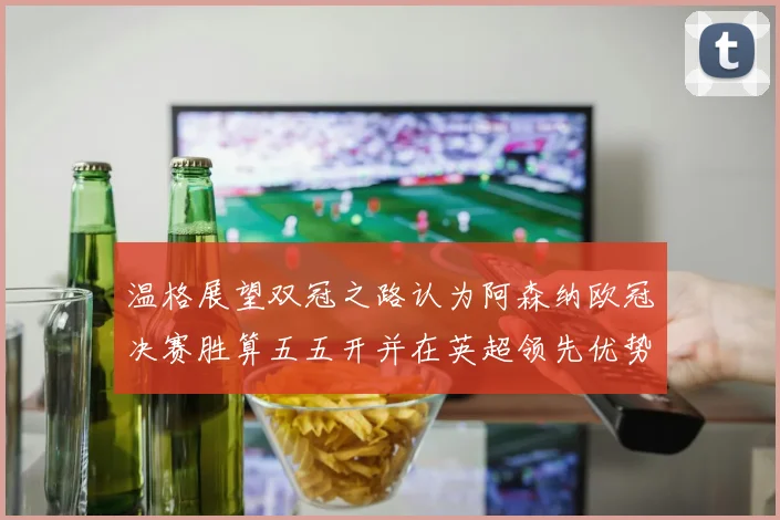温格展望双冠之路认为阿森纳欧冠决赛胜算五五开并在英超领先优势明显