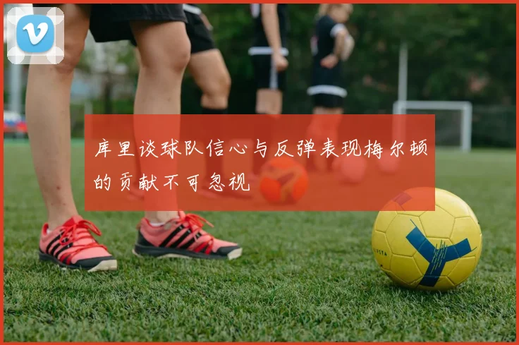库里谈球队信心与反弹表现梅尔顿的贡献不可忽视