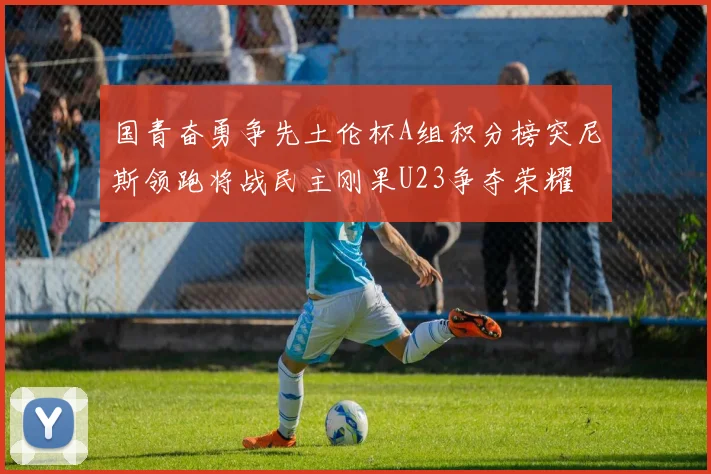 国青奋勇争先土伦杯A组积分榜突尼斯领跑将战民主刚果U23争夺荣耀