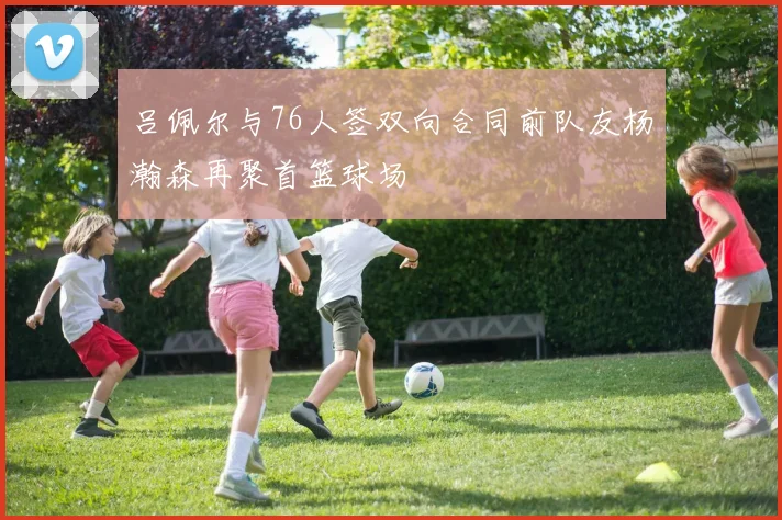 吕佩尔与76人签双向合同前队友杨瀚森再聚首篮球场