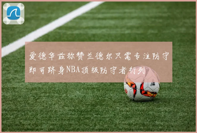 爱德华兹称赞兰德尔只需专注防守即可跻身NBA顶级防守者行列