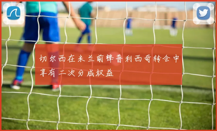 切尔西在米兰前锋普利西奇转会中享有二次分成权益