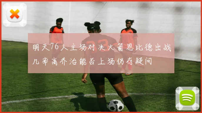 明天76人主场对决火箭恩比德出战几率高乔治能否上场仍存疑问