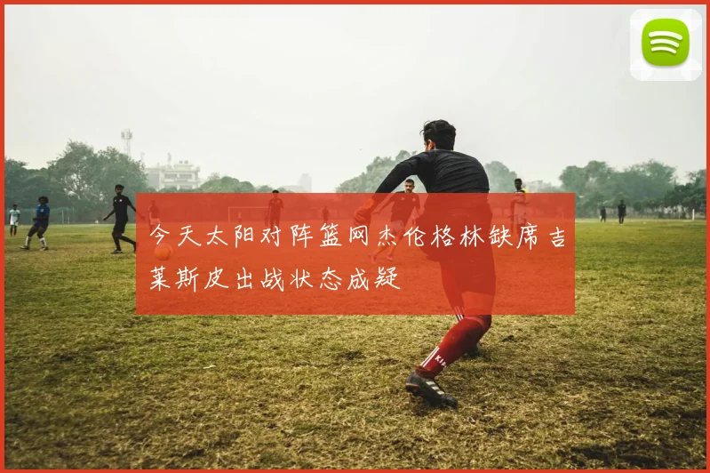 今天太阳对阵篮网杰伦格林缺席吉莱斯皮出战状态成疑