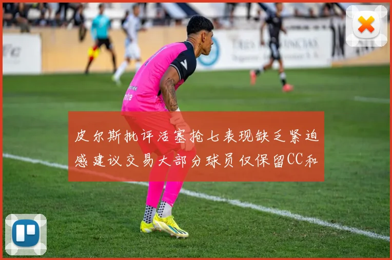 皮尔斯批评活塞抢七表现缺乏紧迫感建议交易大部分球员仅保留CC和詹金斯