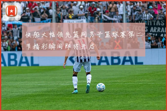快船大幅领先篮网男子篮球赛第二节精彩瞬间即将开启