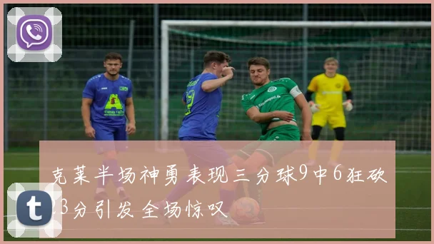 克莱半场神勇表现三分球9中6狂砍23分引发全场惊叹
