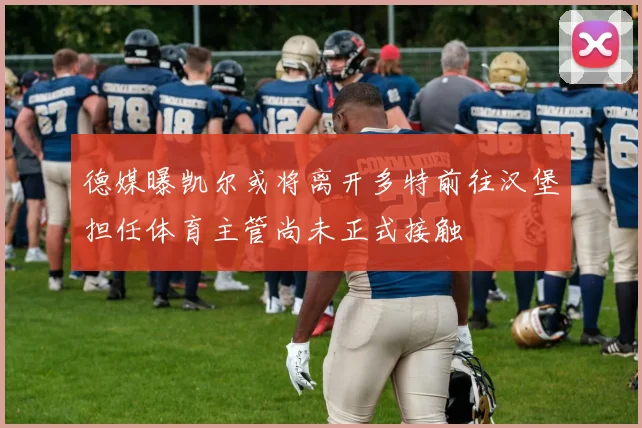 德媒曝凯尔或将离开多特前往汉堡担任体育主管尚未正式接触