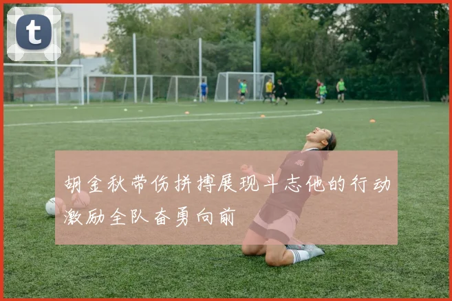 胡金秋带伤拼搏展现斗志他的行动激励全队奋勇向前